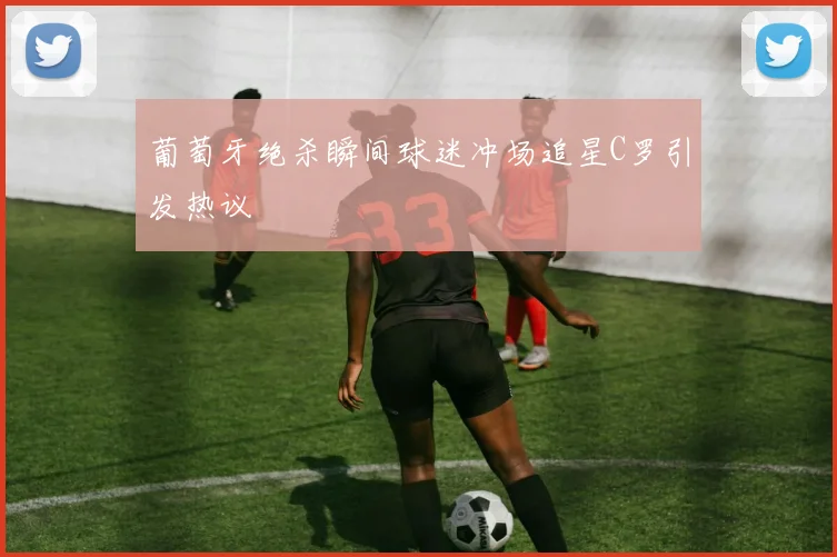 葡萄牙绝杀瞬间球迷冲场追星C罗引发热议