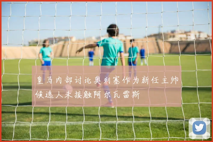 皇马内部讨论奥利塞作为新任主帅候选人未接触阿尔瓦雷斯