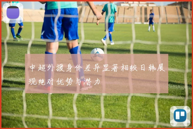 中超外援身价差异显著相较日韩展现绝对优势与潜力