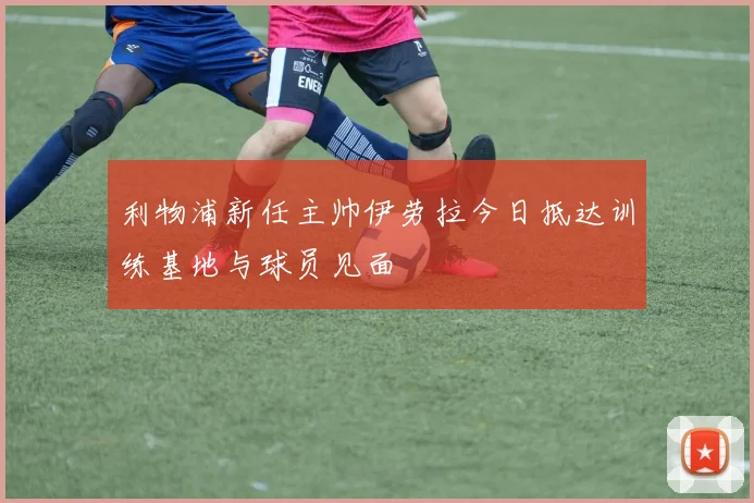 利物浦新任主帅伊劳拉今日抵达训练基地与球员见面
