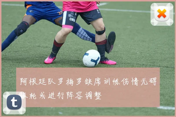 阿根廷队罗梅罗缺席训练伤情无碍末轮或进行阵容调整