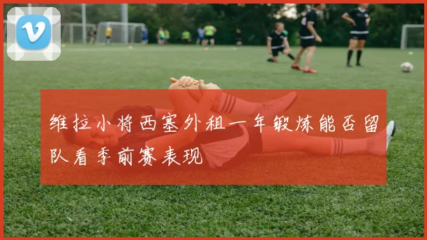 维拉小将西塞外租一年锻炼能否留队看季前赛表现
