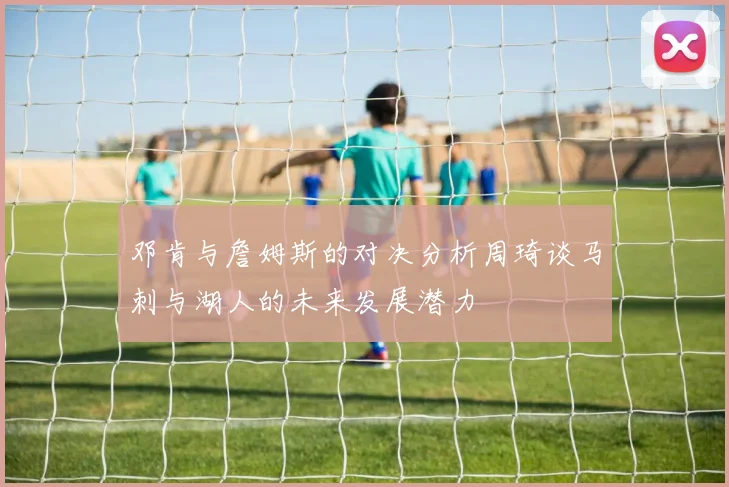 邓肯与詹姆斯的对决分析周琦谈马刺与湖人的未来发展潜力