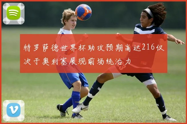 特罗萨德世界杯助攻预期高达216仅次于奥利塞展现前场统治力