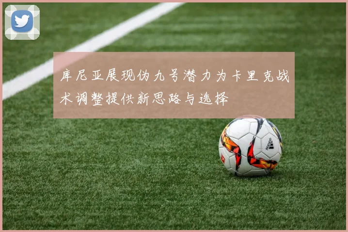库尼亚展现伪九号潜力为卡里克战术调整提供新思路与选择