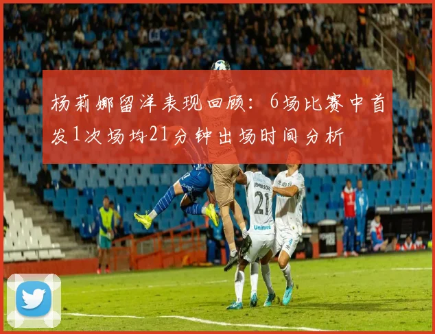 杨莉娜留洋表现回顾：6场比赛中首发1次场均21分钟出场时间分析